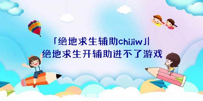 「绝地求生辅助chijiw」|绝地求生开辅助进不了游戏